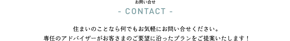 住まいのことなら何でもお気軽にお問い合せください。
専任のアドバイザーがお客さまのご要望に沿ったプランをご提案いたします！